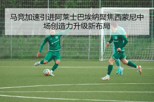 马竞加速引进阿莱士巴埃纳聚焦西蒙尼中场创造力升级新布局